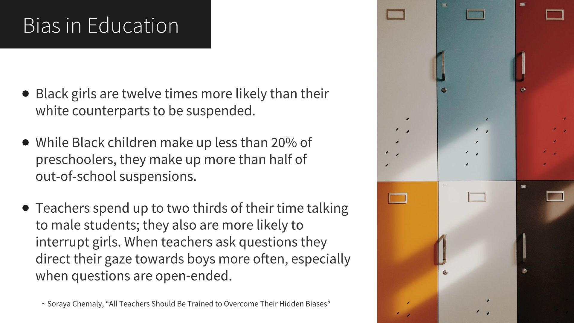 Bias in Education: Black girls are twelve times more likely than their white counterparts to be suspended. While Black children make up less than 20% of preschoolers, they make up more than half of out-of-school suspensions. Teachers spend up to two thirds of their time talking to male students; they also are more likely to interrupt girls. When teachers ask questions they direct their gaze towards boys more often, especially when questions are open-ended. ~ Soraya Chemaly, “All Teachers Should Be Trained to Overcome Their Hidden Biases”