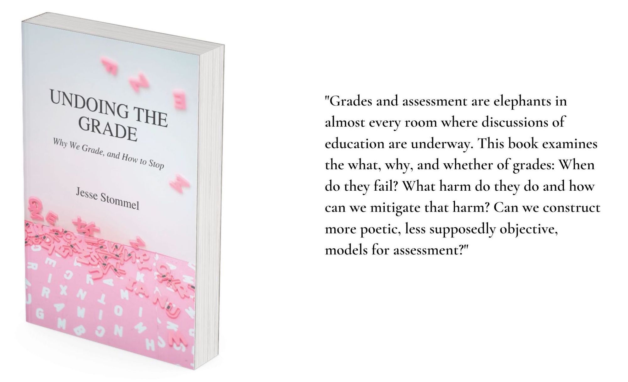 An image of the book cover for Undoing the Grade on the left with a quote from the book on the right: "Grades and assessment are elephants in almost every room where discussions of education are underway. This book examines the what, why, and whether of grades: When do they fail? What harm do they do and how can we mitigate that harm? Can we construct more poetic, less supposedly objective, models for assessment?"